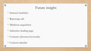 Future insight:
• Increase backlinks
• Reportage ads
• Mirabsun acquisition
• Industries landing page
• Contents (choosen keywords)
• Content calender
 