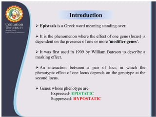  Epistasis is a Greek word meaning standing over.
 It is the phenomenon where the effect of one gene (locus) is
dependent on the presence of one or more 'modifier genes’.
 It was first used in 1909 by William Bateson to describe a
masking effect.
 An interaction between a pair of loci, in which the
phenotypic effect of one locus depends on the genotype at the
second locus.
 Genes whose phenotype are
Expressed- EPISTATIC
Suppressed- HYPOSTATIC
Introduction
 