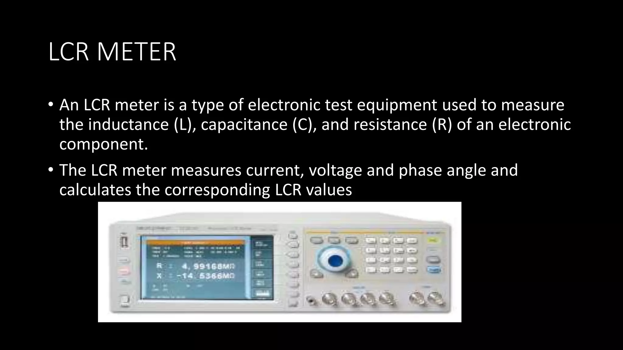 LCR METER
• An LCR meter is a type of electronic test equipment used to measure
the inductance (L), capacitance (C), and resistance (R) of an electronic
component.
• The LCR meter measures current, voltage and phase angle and
calculates the corresponding LCR values
 