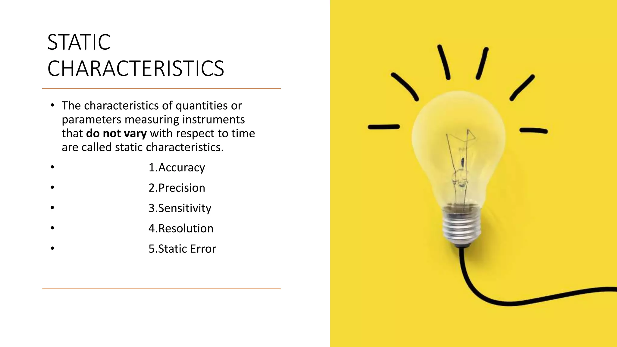 STATIC
CHARACTERISTICS
• The characteristics of quantities or
parameters measuring instruments
that do not vary with respect to time
are called static characteristics.
• 1.Accuracy
• 2.Precision
• 3.Sensitivity
• 4.Resolution
• 5.Static Error
 