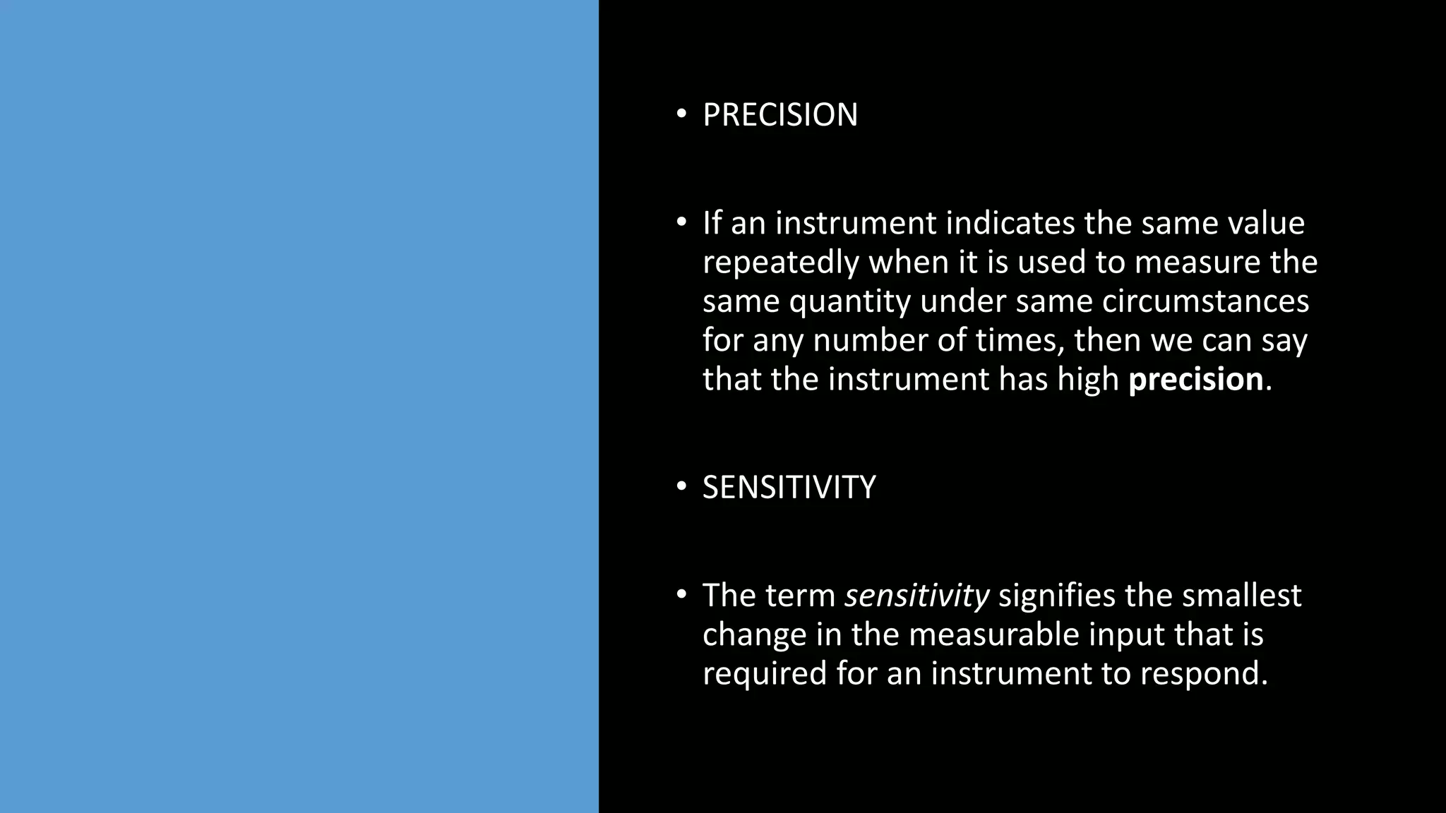 • PRECISION
• If an instrument indicates the same value
repeatedly when it is used to measure the
same quantity under same circumstances
for any number of times, then we can say
that the instrument has high precision.
• SENSITIVITY
• The term sensitivity signifies the smallest
change in the measurable input that is
required for an instrument to respond.
 