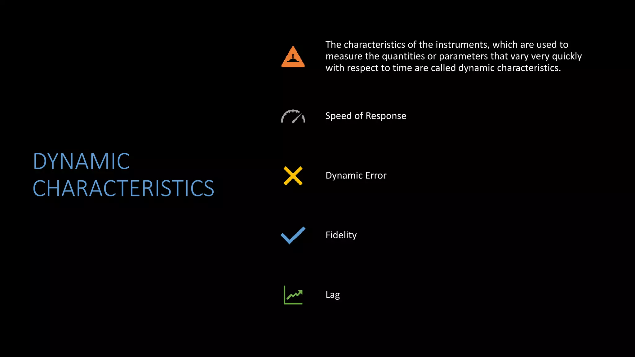 DYNAMIC
CHARACTERISTICS
The characteristics of the instruments, which are used to
measure the quantities or parameters that vary very quickly
with respect to time are called dynamic characteristics.
Speed of Response
Dynamic Error
Fidelity
Lag
 