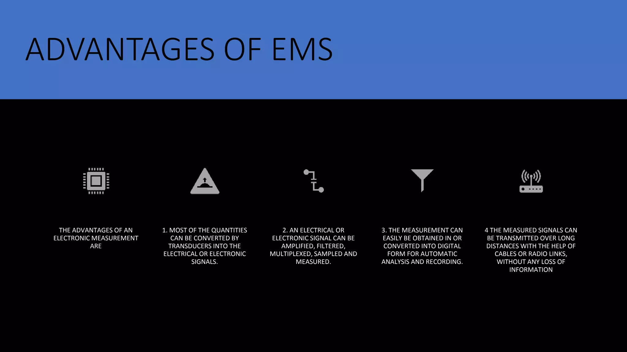 ADVANTAGES OF EMS
THE ADVANTAGES OF AN
ELECTRONIC MEASUREMENT
ARE
1. MOST OF THE QUANTITIES
CAN BE CONVERTED BY
TRANSDUCERS INTO THE
ELECTRICAL OR ELECTRONIC
SIGNALS.
2. AN ELECTRICAL OR
ELECTRONIC SIGNAL CAN BE
AMPLIFIED, FILTERED,
MULTIPLEXED, SAMPLED AND
MEASURED.
3. THE MEASUREMENT CAN
EASILY BE OBTAINED IN OR
CONVERTED INTO DIGITAL
FORM FOR AUTOMATIC
ANALYSIS AND RECORDING.
4 THE MEASURED SIGNALS CAN
BE TRANSMITTED OVER LONG
DISTANCES WITH THE HELP OF
CABLES OR RADIO LINKS,
WITHOUT ANY LOSS OF
INFORMATION
 