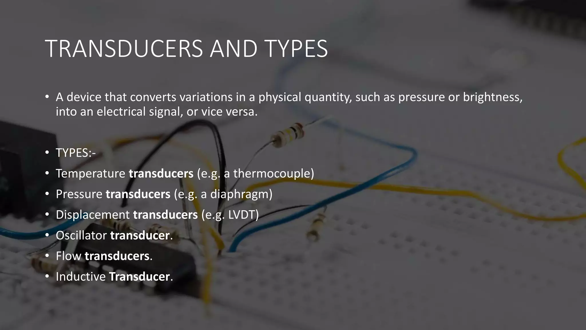 TRANSDUCERS AND TYPES
• A device that converts variations in a physical quantity, such as pressure or brightness,
into an electrical signal, or vice versa.
• TYPES:-
• Temperature transducers (e.g. a thermocouple)
• Pressure transducers (e.g. a diaphragm)
• Displacement transducers (e.g. LVDT)
• Oscillator transducer.
• Flow transducers.
• Inductive Transducer.
 