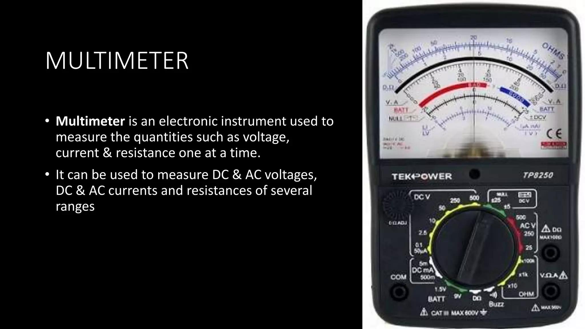 MULTIMETER
• Multimeter is an electronic instrument used to
measure the quantities such as voltage,
current & resistance one at a time.
• It can be used to measure DC & AC voltages,
DC & AC currents and resistances of several
ranges
 