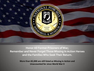 MISSION STATEMENT
Honor All Former Prisoners of War;
Remember and Never ForgetThose Missing In Action Heroes
and the Families Who SeekTheir Return.
More than 82,000 are still listed as Missing in Action and
Unaccounted for since World War II
 