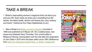 TAKE A BREAK
• "Britain’s best-selling women’s magazine that’s all about you
and your life. Each week we share your compelling true-life
stories, the latest health, fashion and beauty tips, plus cookery
and travel." (reference from https://takeabreak.co.uk/)
• Take a Break is a British women's magazine founded in
1990 and published by H Bauer UK. On a weekly basis, new
issues are released every Thursday. The current editor is
Rebecca Fleming, having taken over the role after the resignation
of John Dale in 2010 who had been editor since 1991.(Reference
from https://en.wikipedia.org/wiki/Take_a_Break_(magazine)
 