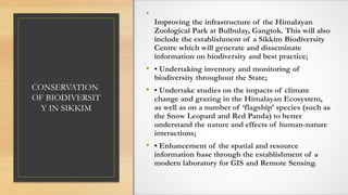CONSERVATION
OF BIODIVERSIT
Y IN SIKKIM
•
Improving the infrastructure of the Himalayan
Zoological Park at Bulbulay, Gangtok. This will also
include the establishment of a Sikkim Biodiversity
Centre which will generate and disseminate
information on biodiversity and best practice;
• • Undertaking inventory and monitoring of
biodiversity throughout the State;
• • Undertake studies on the impacts of climate
change and grazing in the Himalayan Ecosystem,
as well as on a number of ‘flagship’ species (such as
the Snow Leopard and Red Panda) to better
understand the nature and effects of human-nature
interactions;
• • Enhancement of the spatial and resource
information base through the establishment of a
modern laboratory for GIS and Remote Sensing.
 