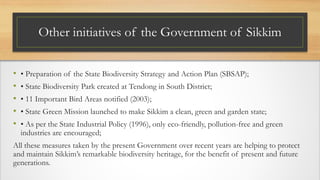 Other initiatives of the Government of Sikkim
• • Preparation of the State Biodiversity Strategy and Action Plan (SBSAP);
• • State Biodiversity Park created at Tendong in South District;
• • 11 Important Bird Areas notified (2003);
• • State Green Mission launched to make Sikkim a clean, green and garden state;
• • As per the State Industrial Policy (1996), only eco-friendly, pollution-free and green
industries are encouraged;
All these measures taken by the present Government over recent years are helping to protect
and maintain Sikkim’s remarkable biodiversity heritage, for the benefit of present and future
generations.
 