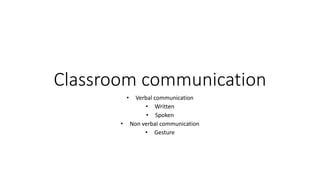 Classroom communication
• Verbal communication
• Written
• Spoken
• Non verbal communication
• Gesture
 