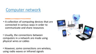 Computer network
• A collection of computing devices that are
connected in various ways in order to
communicate and share resources
• Usually, the connections between
computers in a network are made using
physical wires or cables
• However, some connections are wireless,
using radio waves or infrared signals
 