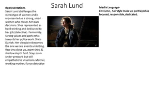 Sarah Lund
Representations-
Sarah Lund challenges the
stereotype of women and is
represented as a strong, smart
women who makes her own
decisions. Shes represented as
hard working and dedicatedto
her job (detective). Femininity.
Strong values and work ethic
towardsher police work. She's
Danish. Her viewpointbecomes
the one we see events unfolding.
Rep thru close up, zoom shot, &
shallow depth field. Stayscalm
under pressure but still
empathetic to situations.Mother,
working mother, fiance detective
Media Language-
Costume , hairstyle make up portrayed as
focused, responsible,dedicated.
 