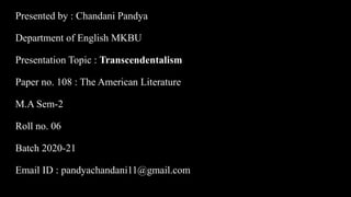 Presented by : Chandani Pandya
Department of English MKBU
Presentation Topic : Transcendentalism
Paper no. 108 : The American Literature
M.A Sem-2
Roll no. 06
Batch 2020-21
Email ID : pandyachandani11@gmail.com
 