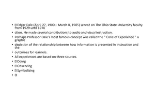 • Edgar Dale (April 27, 1900 – March 8, 1985) served on The Ohio State University faculty
from 1929 until 1970
• ction. He made several contributions to audio and visual instruction.
• Perhaps Professor Dale's most famous concept was called the " Cone of Experience " a
graphic
• depiction of the relationship between how information is presented in instruction and
the
• outcomes for learners.
• All experiences are based on three sources.
• Doing
• Observing
• Symbolizing
• O
 