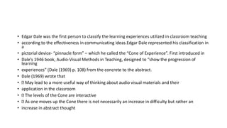 • Edgar Dale was the first person to classify the learning experiences utilized in classroom teaching
• according to the effectiveness in communicating ideas.Edgar Dale represented his classification in
a
• pictorial device- “pinnacle form” – which he called the “Cone of Experience”. First introduced in
• Dale’s 1946 book, Audio-Visual Methods in Teaching, designed to “show the progression of
learning
• experiences” (Dale (1969) p. 108) from the concrete to the abstract.
• Dale (1969) wrote that
• May lead to a more useful way of thinking about audio visual materials and their
• application in the classroom
• The levels of the Cone are interactive
• As one moves up the Cone there is not necessarily an increase in difficulty but rather an
• increase in abstract thought
 