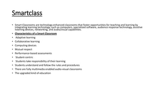 Smartclass
• Smart Classrooms are technology enhanced classrooms that foster opportunities for teaching and learning by
integrating learning technology, such as computers, specialized software, audience response technology, assistive
listening devices, networking, and audio/visual capabilities.
• Characteristics of a Smart Classroom
• Adaptive learning
• Collaborative learning
• Computing devices
• Mutual respect
• Performance-based assessments
• Student-centric
• Students take responsibility of their learning
• Students understand and follow the rules and procedures
• There are fully multimedia enabled audio-visual classrooms
• The upgraded kind of education
 