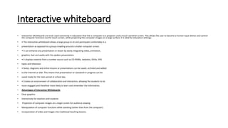 Interactive whiteboard
• Interactive whiteboards are tools used commonly in education that link a computer to a projector and a touch-sensitive screen. This allows the user to become a human input device and control
the computer functions via the touch screen, while projecting the computer images on a large surface. It is ideal for education settings.
• • The interactive whiteboard allows a large group to sit and participate comfortably in a
• presentation as opposed to a group crowding around a smaller computer screen.
• • It can enhance any presentation or lesson by easily integrating video, animation,
• graphics, text and audio with the spoken presentation.
• • It displays material from a number source such as CD-ROMs, websites, DVDs, VHS
• tapes and television.
• • Notes, diagrams and entire lessons or presentations can be saved, archived and added
• to the internet or disk. This means that presentation or classwork in progress can be
• saved ready for the next period or school day.
• • Creates an environment of collaboration and interaction, allowing the students to be
• more engaged and therefore more likely to learn and remember the information.
• Advantages of Interactive Whiteboards
• Clear graphics
• Interactivity for teachers and students
• Projection of computer images on a larger screen for audience viewing
• Manipulation of computer functions while standing (rather than from the computer)
• Incorporation of video and images into traditional teaching lessons.
 