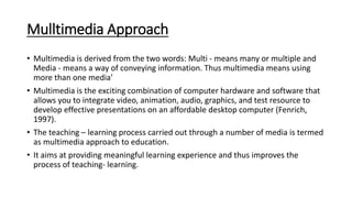 Mulltimedia Approach
• Multimedia is derived from the two words: Multi - means many or multiple and
Media - means a way of conveying information. Thus multimedia means using
more than one media’
• Multimedia is the exciting combination of computer hardware and software that
allows you to integrate video, animation, audio, graphics, and test resource to
develop effective presentations on an affordable desktop computer (Fenrich,
1997).
• The teaching – learning process carried out through a number of media is termed
as multimedia approach to education.
• It aims at providing meaningful learning experience and thus improves the
process of teaching- learning.
 