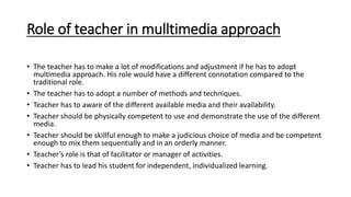 Role of teacher in mulltimedia approach
• The teacher has to make a lot of modifications and adjustment if he has to adopt
multimedia approach. His role would have a different connotation compared to the
traditional role.
• The teacher has to adopt a number of methods and techniques.
• Teacher has to aware of the different available media and their availability.
• Teacher should be physically competent to use and demonstrate the use of the different
media.
• Teacher should be skillful enough to make a judicious choice of media and be competent
enough to mix them sequentially and in an orderly manner.
• Teacher’s role is that of facilitator or manager of activities.
• Teacher has to lead his student for independent, individualized learning.
 