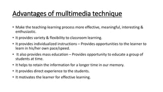 Advantages of mulltimedia technique
• Make the teaching-learning process more effective, meaningful, interesting &
enthusiastic.
• It provides variety & flexibility to classroom learning.
• It provides individualized instructions – Provides opportunities to the learner to
learn in his/her own pace/speed.
• It also provides mass education – Provides opportunity to educate a group of
students at time.
• It helps to retain the information for a longer time in our memory.
• It provides direct experience to the students.
• It motivates the learner for effective learning.
 