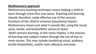 Mulltisensory approach
Multisensory teaching technique means helping a child to
learn through more than one sense. Teaching and learning
should, therefore, make effective use of the sensory
functions of the child to enhance educational impact.
Multisensory means just what it sounds like, using the visual,
aural, tactile, and kinaesthetic senses to teach.
Multi-sensory learning, as the name implies, is the process
of learning new subject matter through the use of two or
more senses. This may include combining visual, auditory,
tactile-kinaesthetic, and/or even olfactory and taste.
 