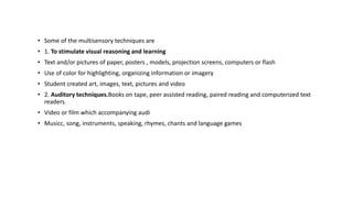 • Some of the multisensory techniques are
• 1. To stimulate visual reasoning and learning
• Text and/or pictures of paper, posters , models, projection screens, computers or flash
• Use of color for highlighting, organizing information or imagery
• Student created art, images, text, pictures and video
• 2. Auditory techniques.Books on tape, peer assisted reading, paired reading and computerized text
readers.
• Video or film which accompanying audi
• Musicc, song, instruments, speaking, rhymes, chants and language games
 