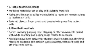 • 3. Tactile teaching methods
• Modeling materials such as clay and sculpting materials
• Using small materials called manipulative to represent number values
to teach math skills.
• Textured objects, finger paints and puzzles to improve fine motor
skills.
• 4. Kinesthetic methods
• Games involving jumping rope, clapping or other movements paired
with white counting and singing songs related to concepts.
• Any large movement activity for students involving dancing, rhythmic
recall and academic competition such as quizzes, flash card races and
other learning games.
 