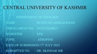 CENTRAL UNIVERSITY OF KASHMIR
DEPARTMENT OF ZOOLOGY
NAME : MUSHTAQ AHMAD KHAN
ENROLLMENT NO: 1915CUKMR23
SEMESTER. : 6TH
TOPIC. : ATROPINE
DATE OF SUBMISSION:1ST JULY 2022
SUBMITTED TO. : DR. SKINDAR SIR
 
