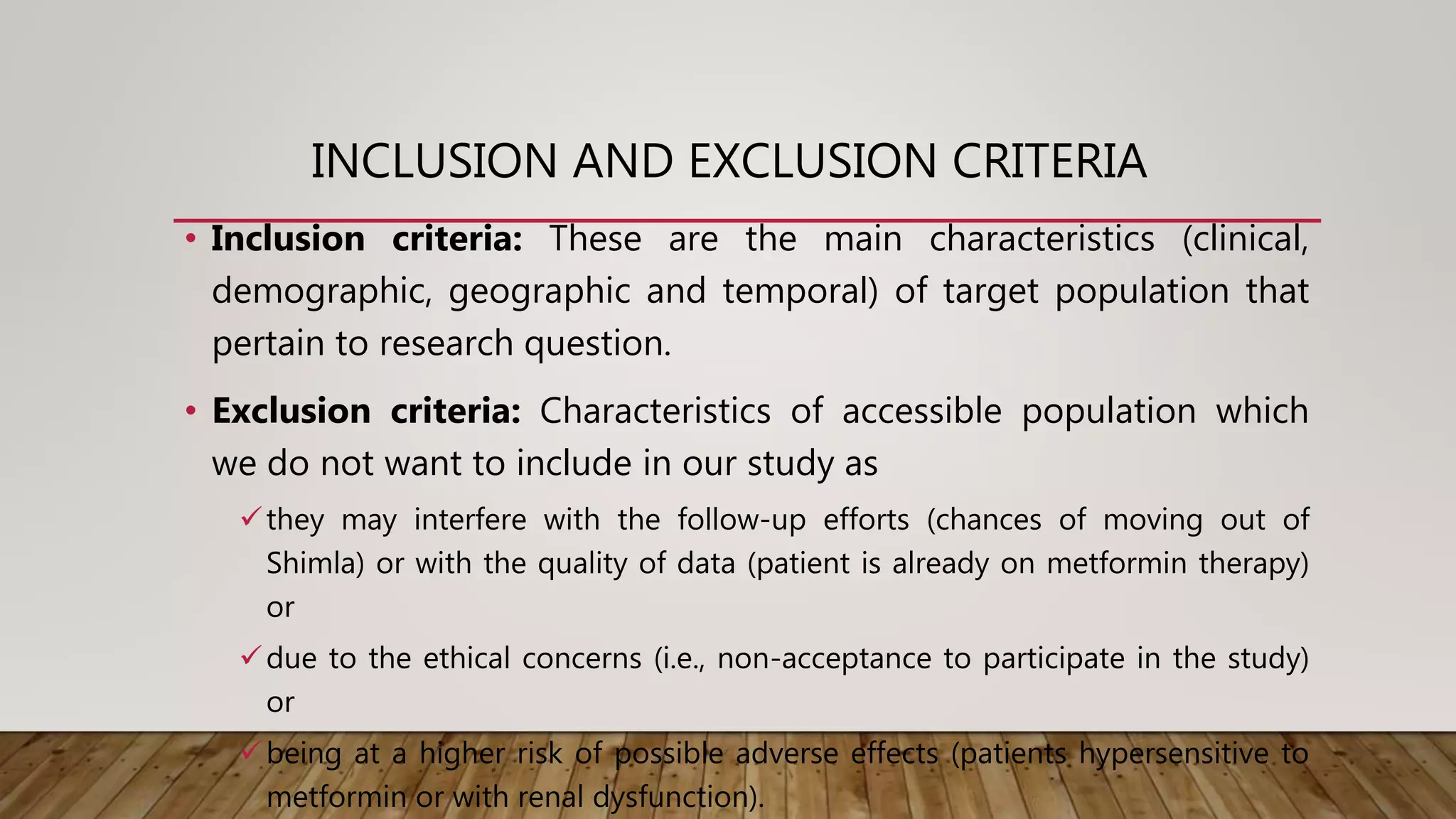 INCLUSION AND EXCLUSION CRITERIA
• Inclusion criteria: These are the main characteristics (clinical,
demographic, geographic and temporal) of target population that
pertain to research question.
• Exclusion criteria: Characteristics of accessible population which
we do not want to include in our study as
they may interfere with the follow-up efforts (chances of moving out of
Shimla) or with the quality of data (patient is already on metformin therapy)
or
due to the ethical concerns (i.e., non-acceptance to participate in the study)
or
being at a higher risk of possible adverse effects (patients hypersensitive to
metformin or with renal dysfunction).
 