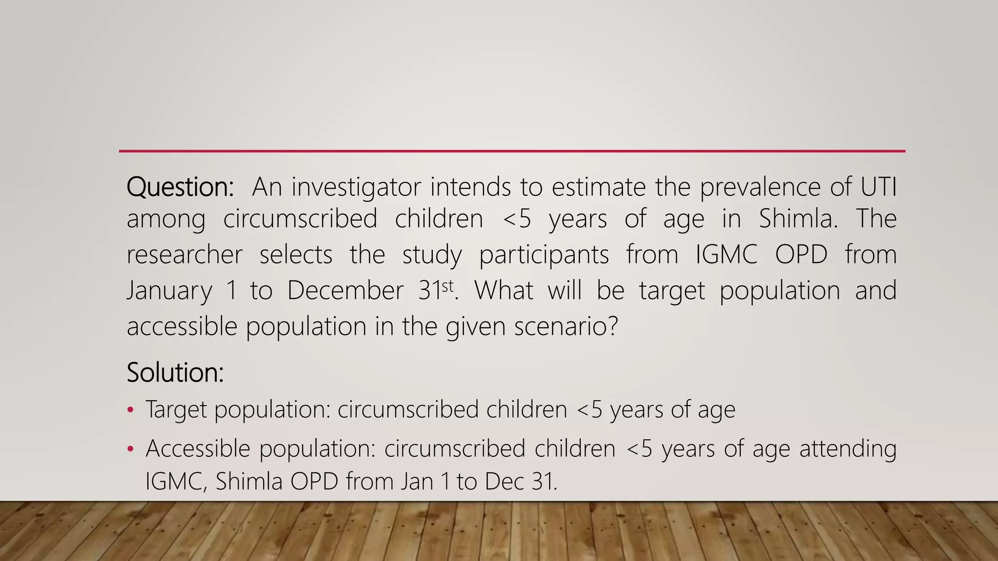 Question: An investigator intends to estimate the prevalence of UTI
among circumscribed children <5 years of age in Shimla. The
researcher selects the study participants from IGMC OPD from
January 1 to December 31st. What will be target population and
accessible population in the given scenario?
Solution:
• Target population: circumscribed children <5 years of age
• Accessible population: circumscribed children <5 years of age attending
IGMC, Shimla OPD from Jan 1 to Dec 31.
 