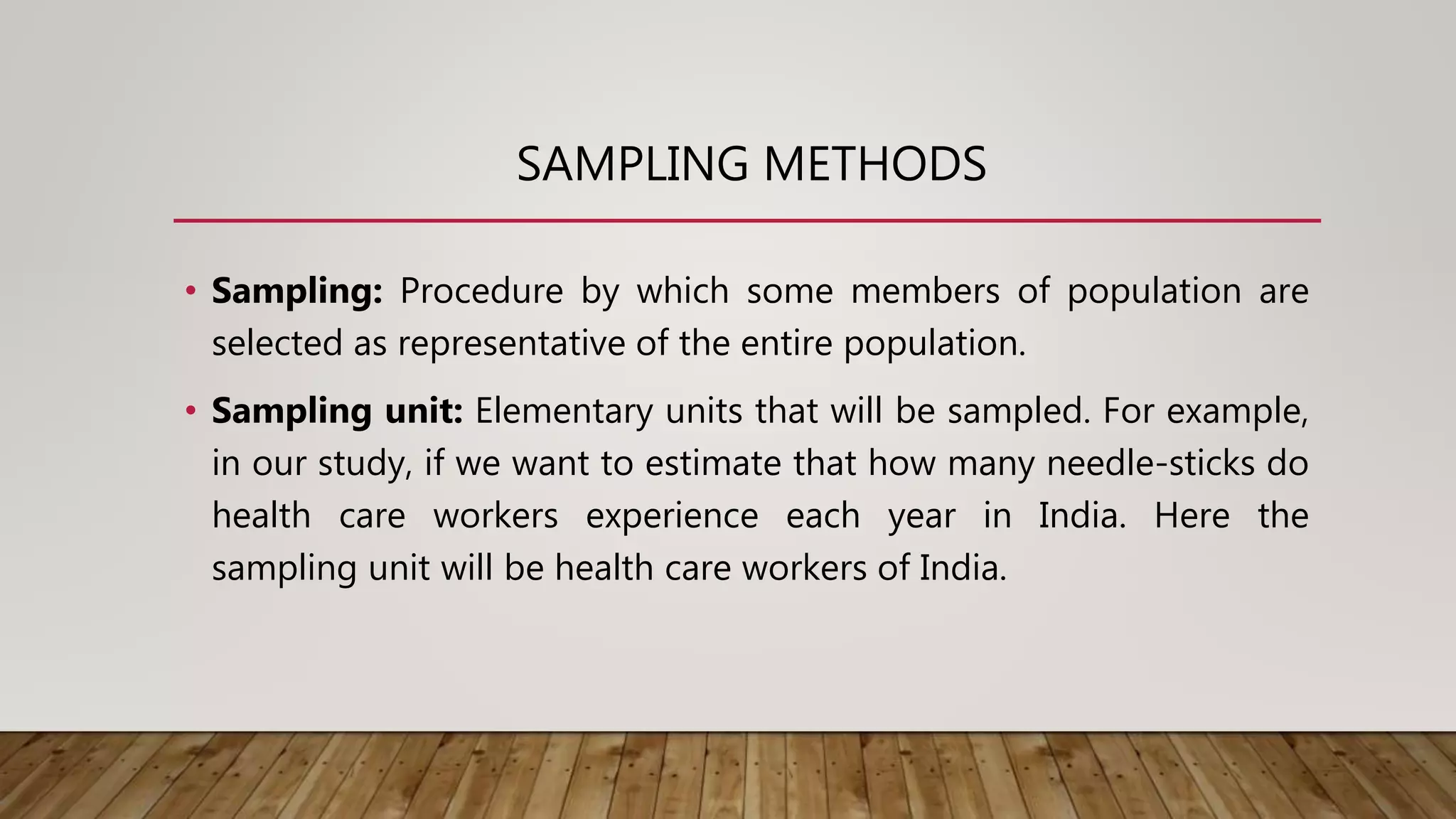 SAMPLING METHODS
• Sampling: Procedure by which some members of population are
selected as representative of the entire population.
• Sampling unit: Elementary units that will be sampled. For example,
in our study, if we want to estimate that how many needle-sticks do
health care workers experience each year in India. Here the
sampling unit will be health care workers of India.
 