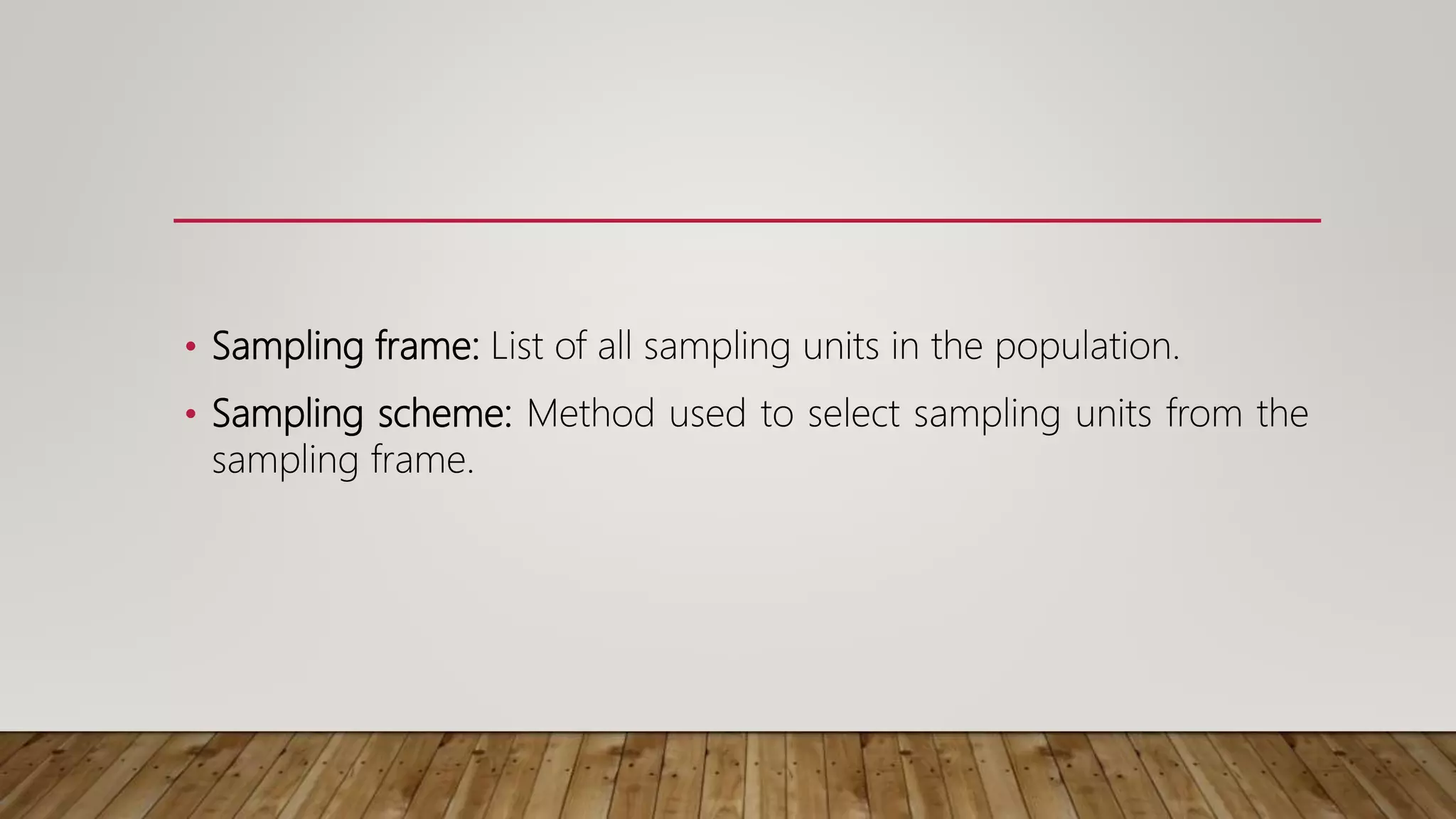 • Sampling frame: List of all sampling units in the population.
• Sampling scheme: Method used to select sampling units from the
sampling frame.
 