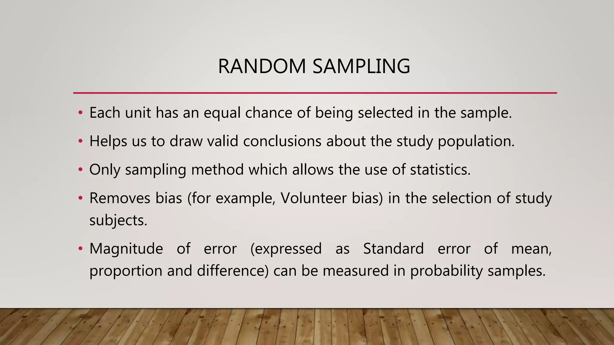 RANDOM SAMPLING
• Each unit has an equal chance of being selected in the sample.
• Helps us to draw valid conclusions about the study population.
• Only sampling method which allows the use of statistics.
• Removes bias (for example, Volunteer bias) in the selection of study
subjects.
• Magnitude of error (expressed as Standard error of mean,
proportion and difference) can be measured in probability samples.
 