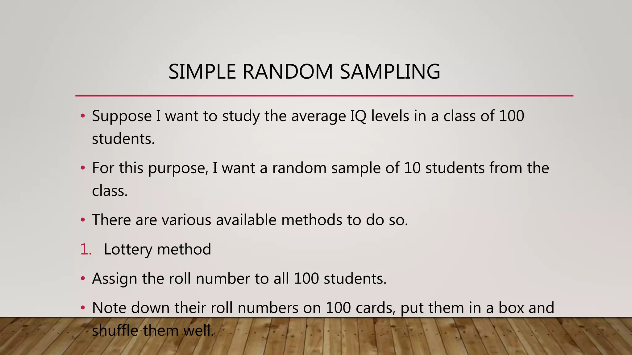 SIMPLE RANDOM SAMPLING
• Suppose I want to study the average IQ levels in a class of 100
students.
• For this purpose, I want a random sample of 10 students from the
class.
• There are various available methods to do so.
1. Lottery method
• Assign the roll number to all 100 students.
• Note down their roll numbers on 100 cards, put them in a box and
shuffle them well.
 