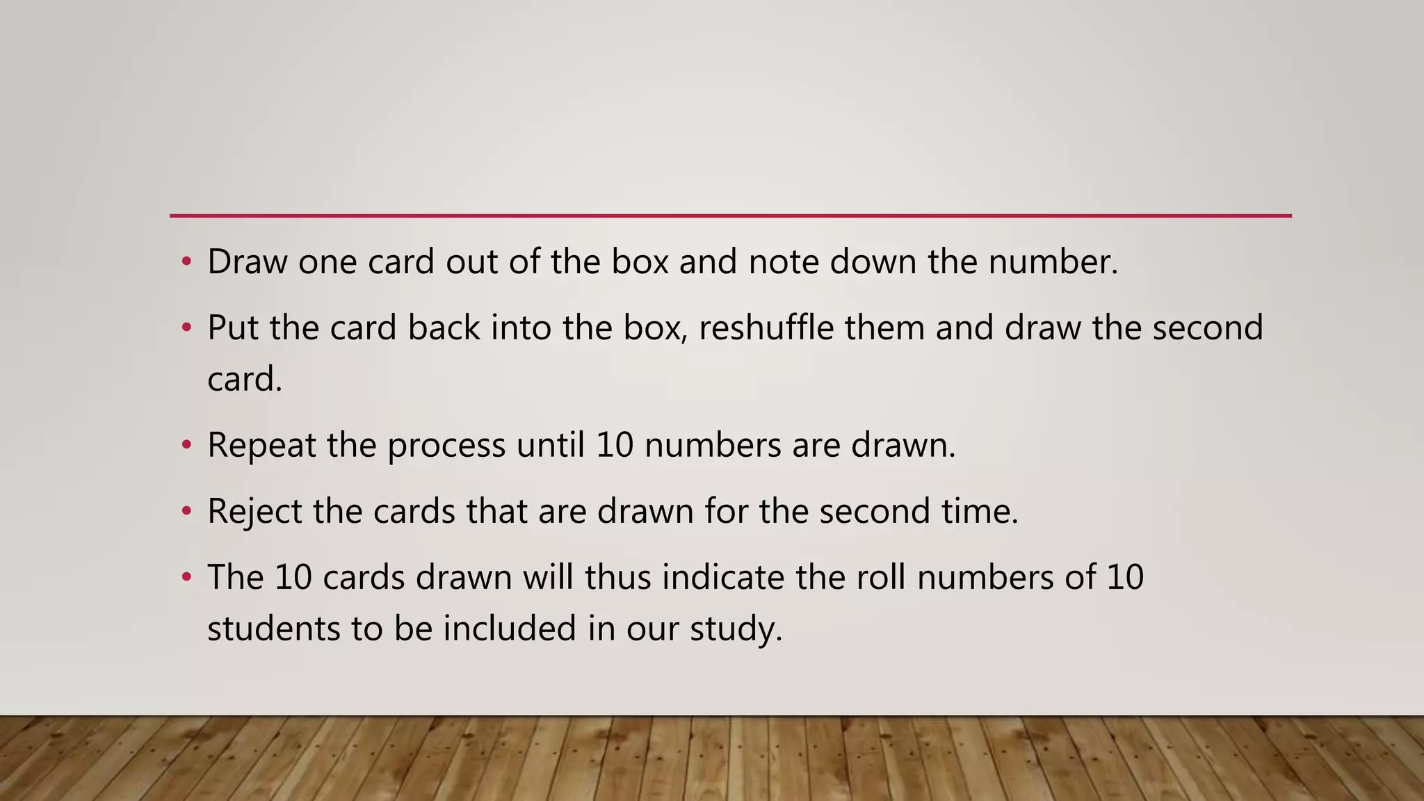 • Draw one card out of the box and note down the number.
• Put the card back into the box, reshuffle them and draw the second
card.
• Repeat the process until 10 numbers are drawn.
• Reject the cards that are drawn for the second time.
• The 10 cards drawn will thus indicate the roll numbers of 10
students to be included in our study.
 