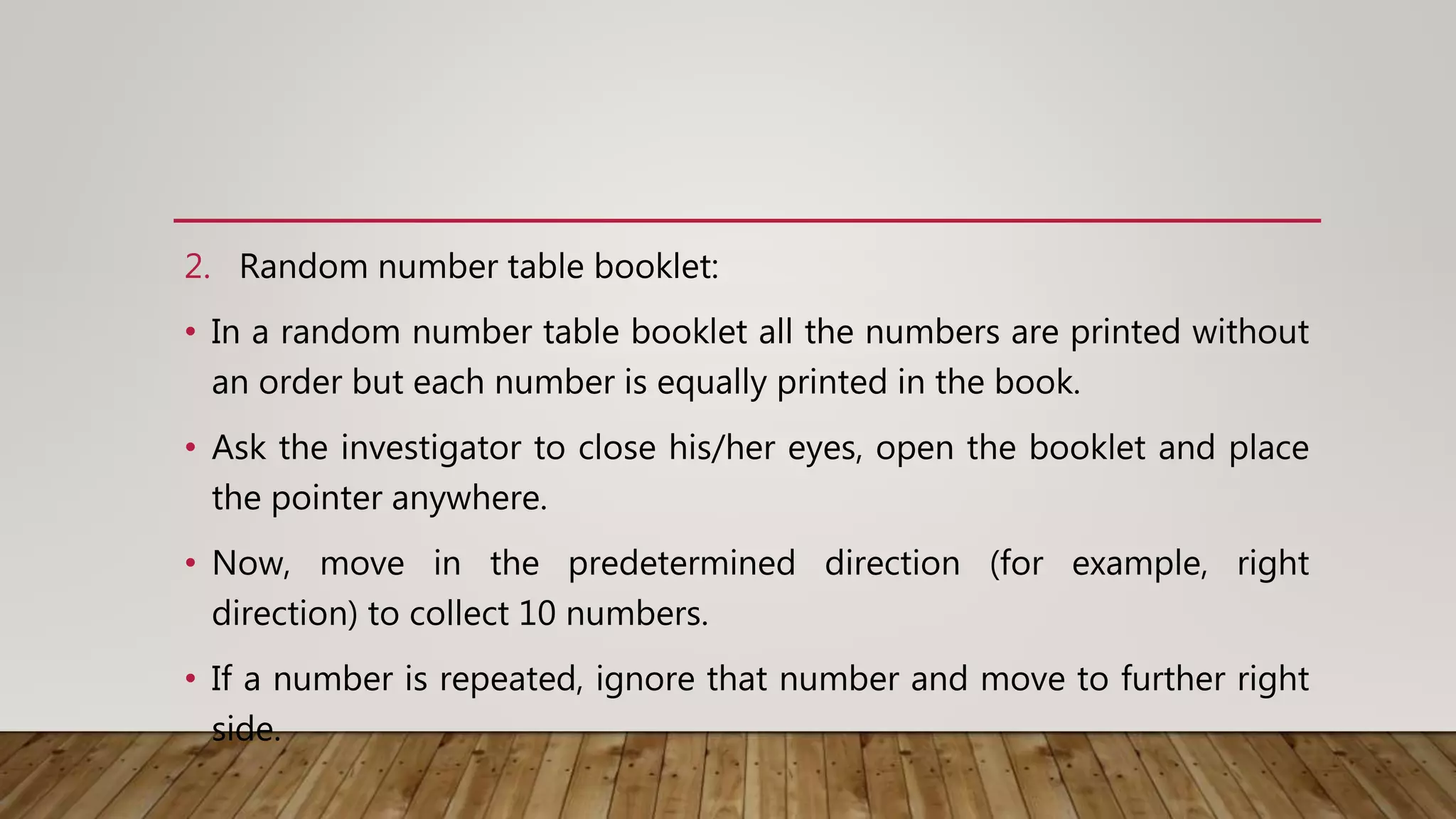 2. Random number table booklet:
• In a random number table booklet all the numbers are printed without
an order but each number is equally printed in the book.
• Ask the investigator to close his/her eyes, open the booklet and place
the pointer anywhere.
• Now, move in the predetermined direction (for example, right
direction) to collect 10 numbers.
• If a number is repeated, ignore that number and move to further right
side.
 