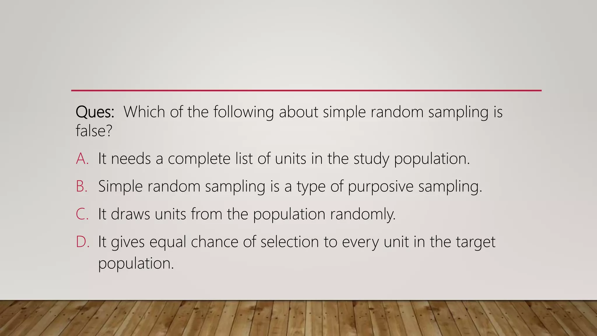 Ques: Which of the following about simple random sampling is
false?
A. It needs a complete list of units in the study population.
B. Simple random sampling is a type of purposive sampling.
C. It draws units from the population randomly.
D. It gives equal chance of selection to every unit in the target
population.
 