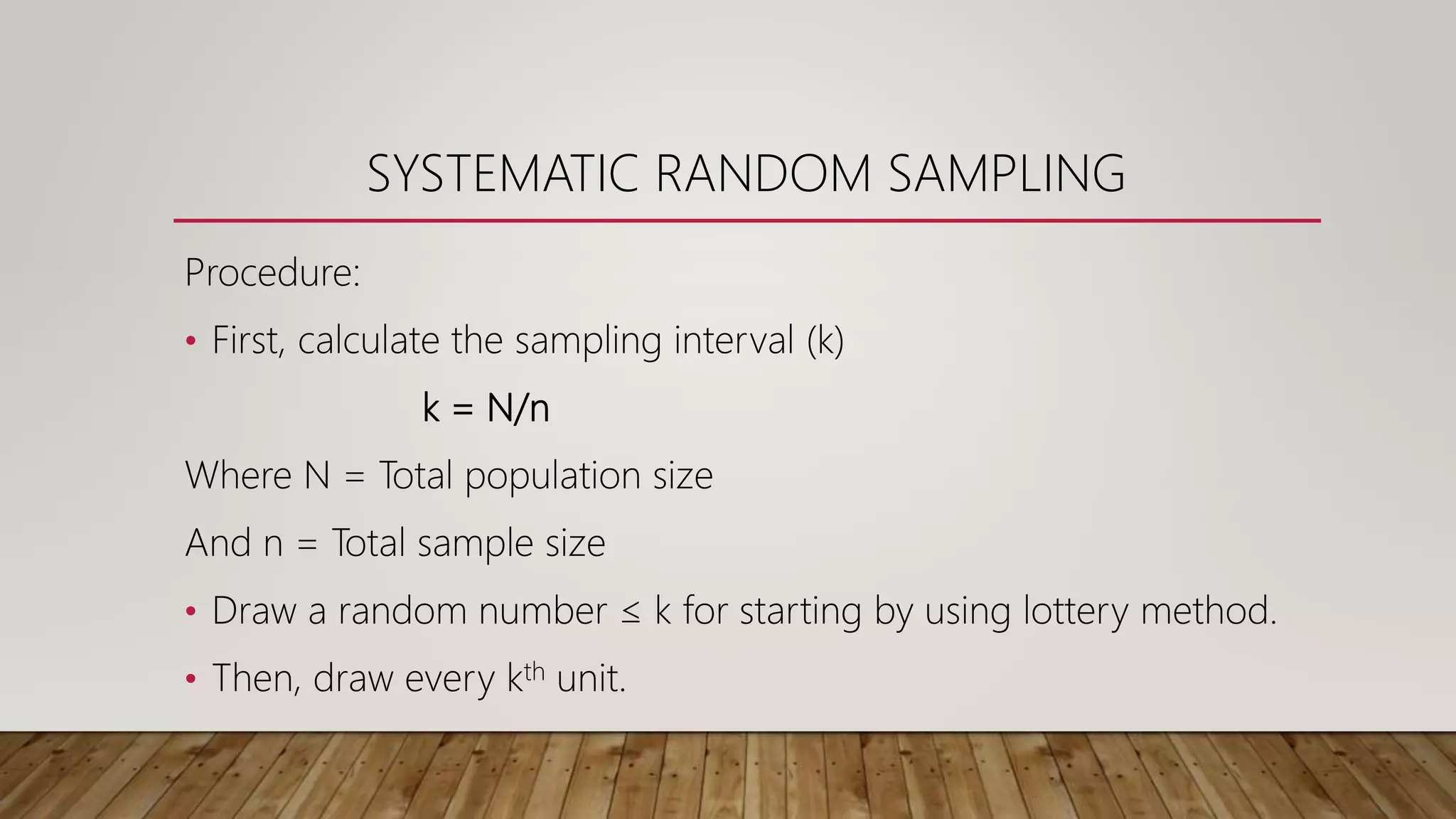SYSTEMATIC RANDOM SAMPLING
Procedure:
• First, calculate the sampling interval (k)
k = N/n
Where N = Total population size
And n = Total sample size
• Draw a random number ≤ k for starting by using lottery method.
• Then, draw every kth unit.
 