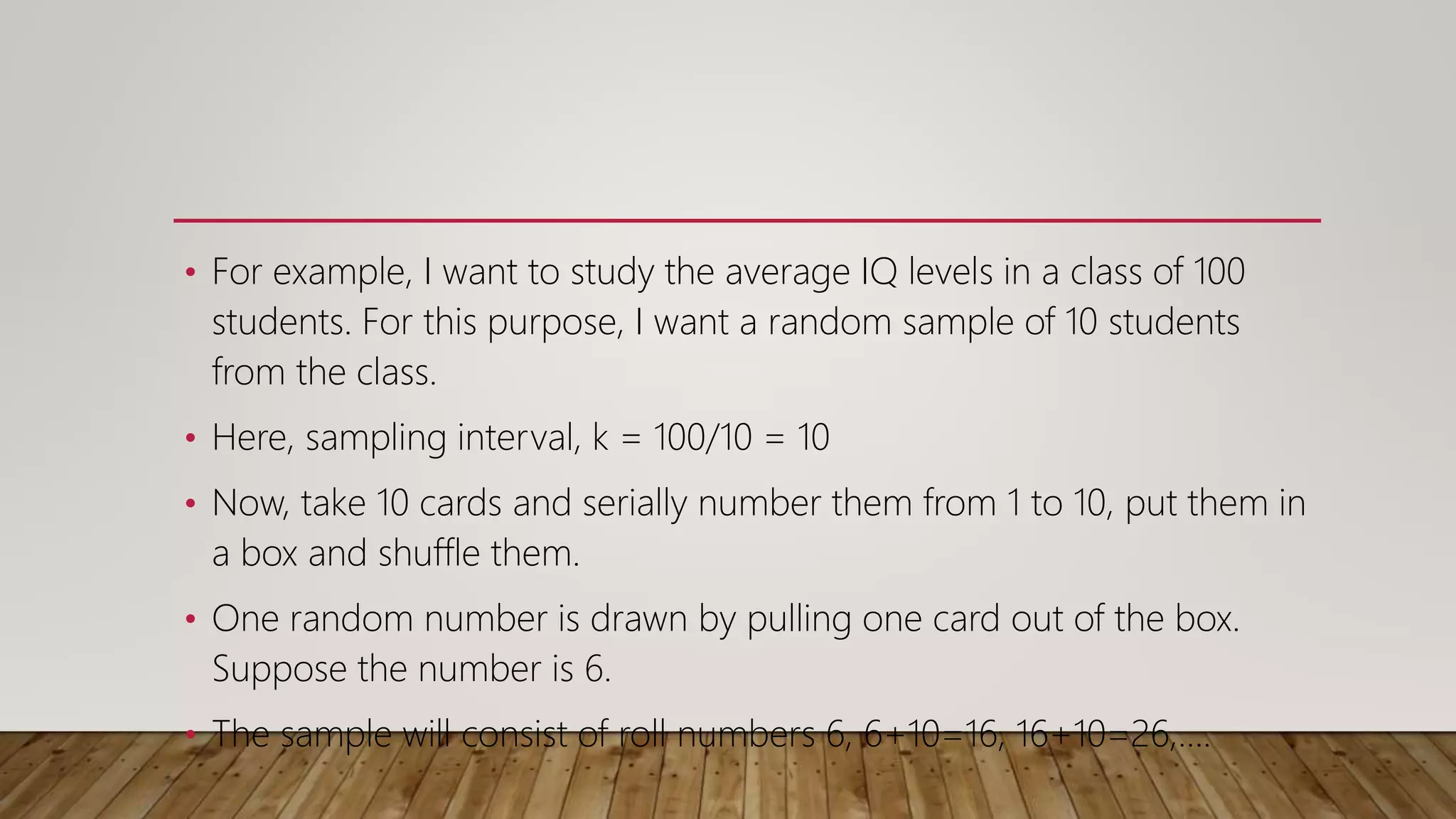 • For example, I want to study the average IQ levels in a class of 100
students. For this purpose, I want a random sample of 10 students
from the class.
• Here, sampling interval, k = 100/10 = 10
• Now, take 10 cards and serially number them from 1 to 10, put them in
a box and shuffle them.
• One random number is drawn by pulling one card out of the box.
Suppose the number is 6.
• The sample will consist of roll numbers 6, 6+10=16, 16+10=26,….
 