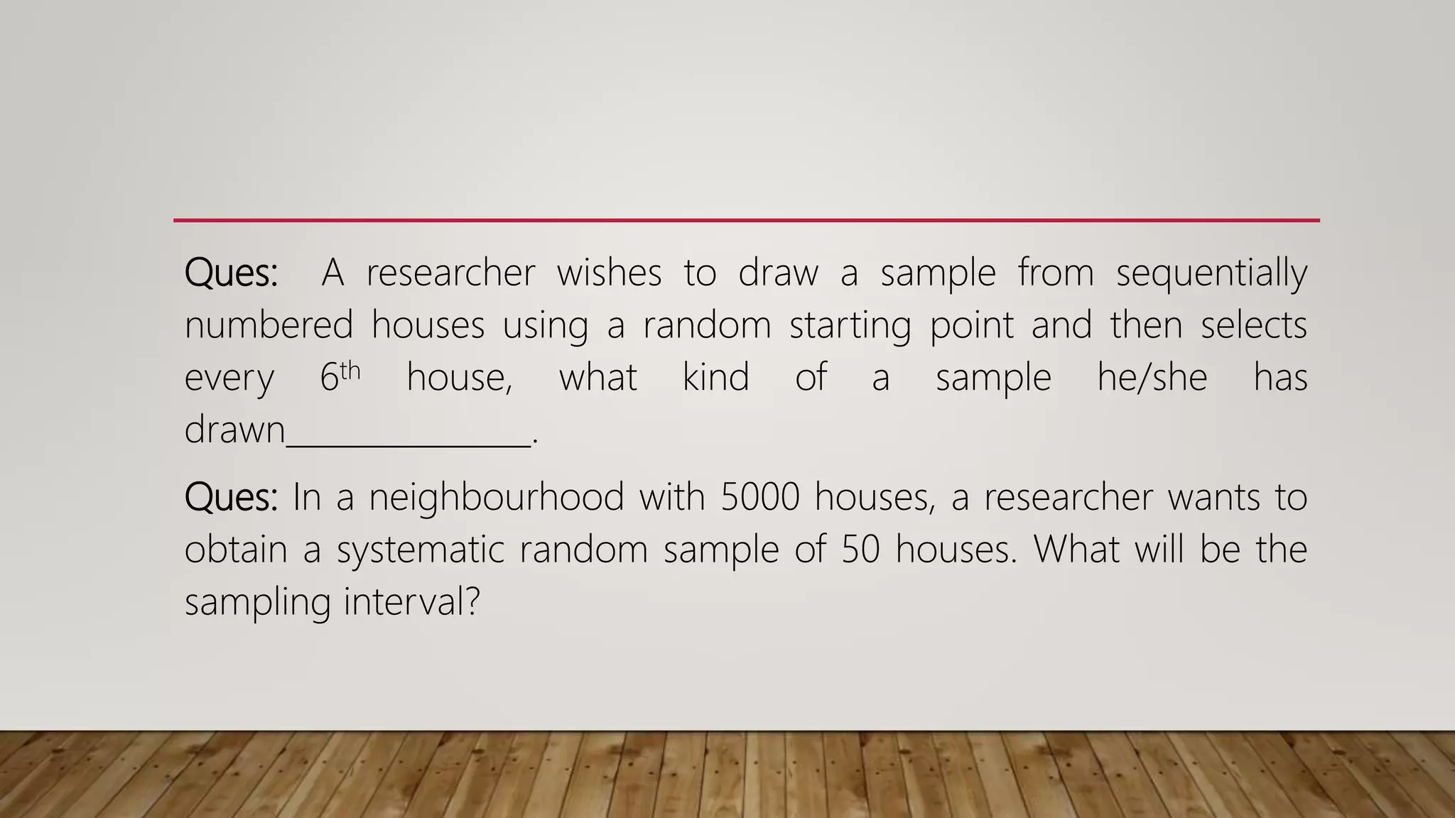 Ques: A researcher wishes to draw a sample from sequentially
numbered houses using a random starting point and then selects
every 6th house, what kind of a sample he/she has
drawn_______________.
Ques: In a neighbourhood with 5000 houses, a researcher wants to
obtain a systematic random sample of 50 houses. What will be the
sampling interval?
 