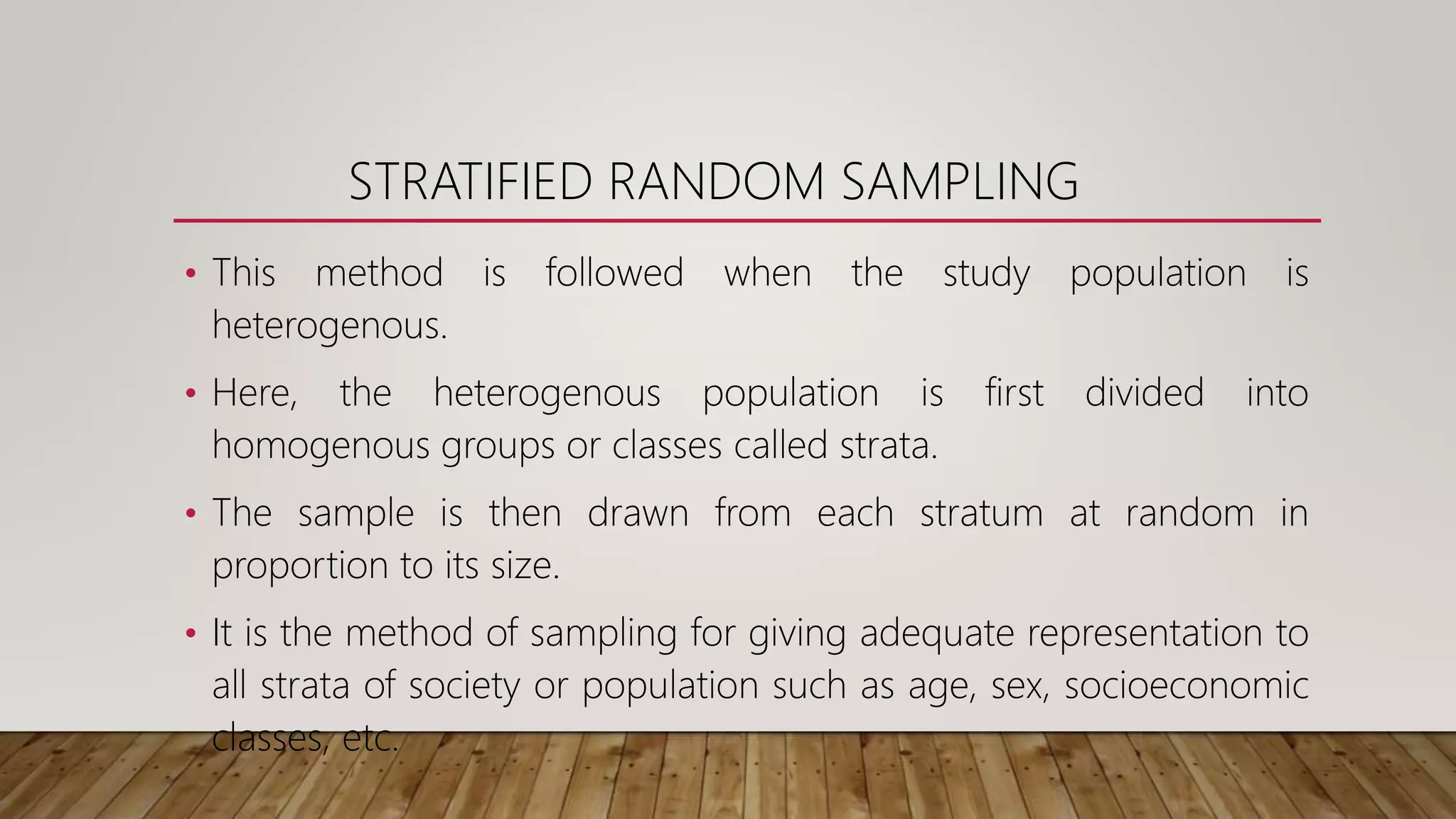STRATIFIED RANDOM SAMPLING
• This method is followed when the study population is
heterogenous.
• Here, the heterogenous population is first divided into
homogenous groups or classes called strata.
• The sample is then drawn from each stratum at random in
proportion to its size.
• It is the method of sampling for giving adequate representation to
all strata of society or population such as age, sex, socioeconomic
classes, etc.
 