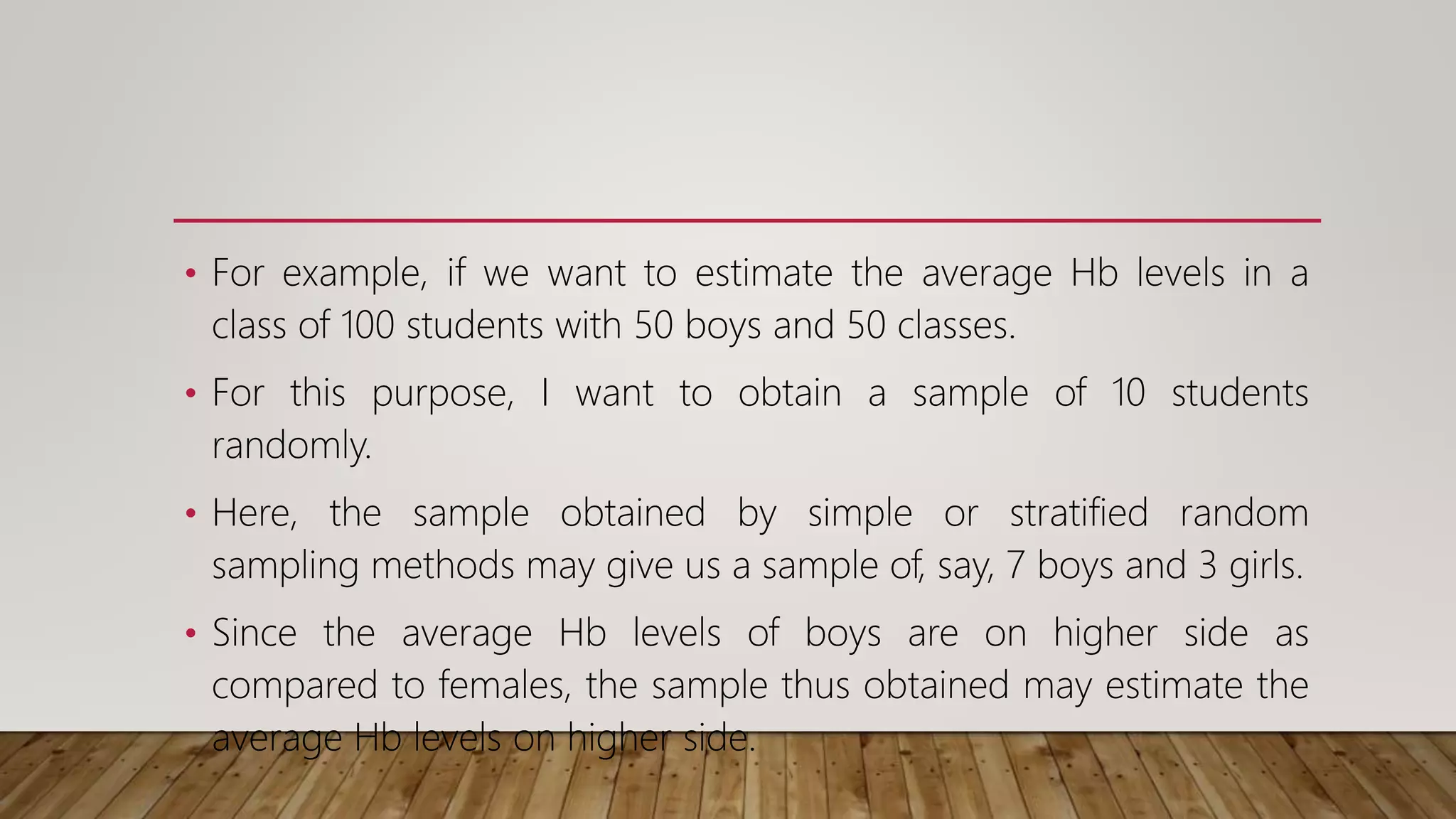 • For example, if we want to estimate the average Hb levels in a
class of 100 students with 50 boys and 50 classes.
• For this purpose, I want to obtain a sample of 10 students
randomly.
• Here, the sample obtained by simple or stratified random
sampling methods may give us a sample of, say, 7 boys and 3 girls.
• Since the average Hb levels of boys are on higher side as
compared to females, the sample thus obtained may estimate the
average Hb levels on higher side.
 