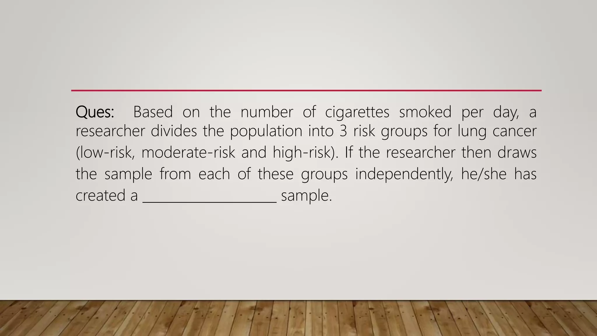 Ques: Based on the number of cigarettes smoked per day, a
researcher divides the population into 3 risk groups for lung cancer
(low-risk, moderate-risk and high-risk). If the researcher then draws
the sample from each of these groups independently, he/she has
created a ____________________ sample.
 