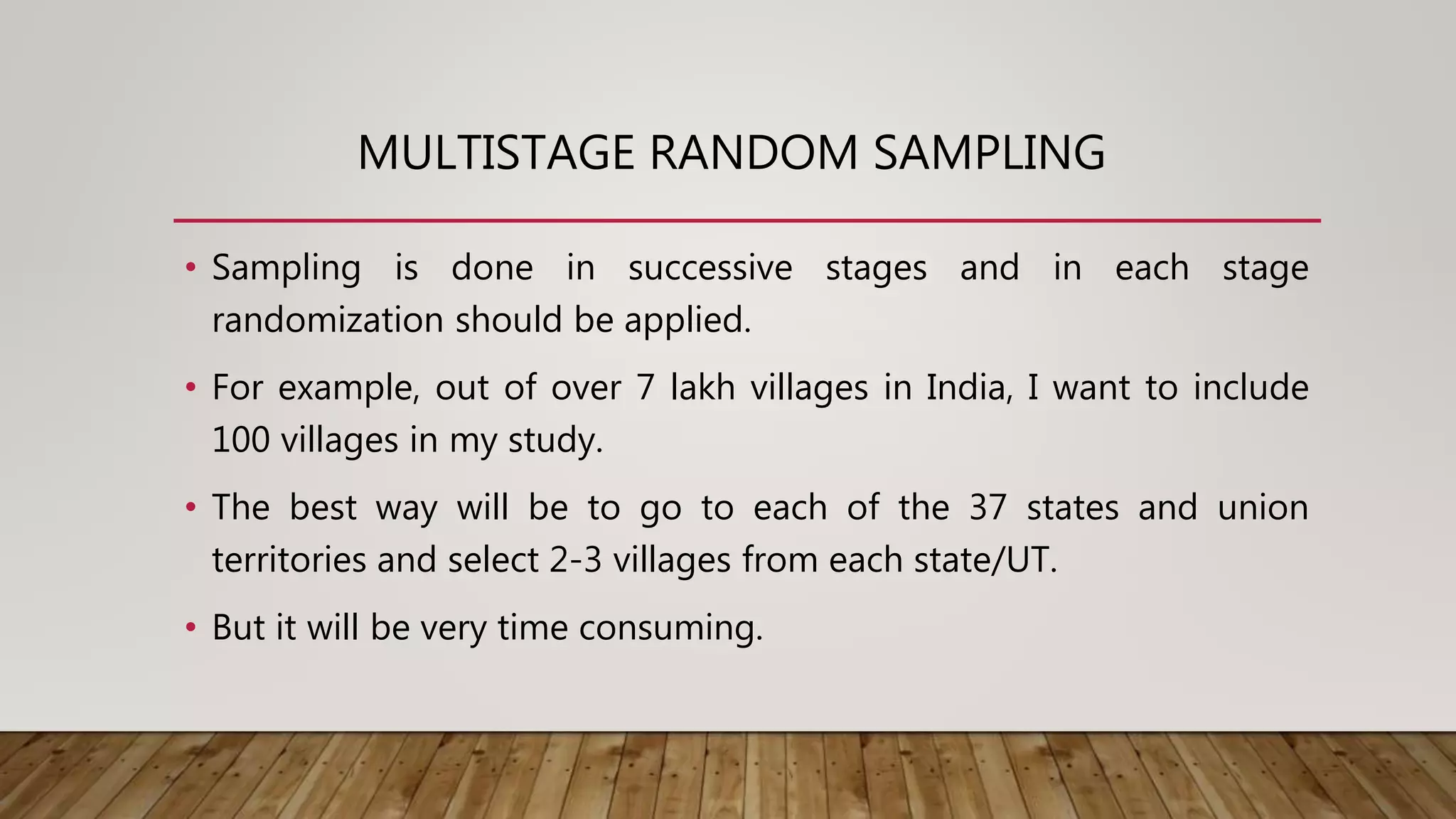MULTISTAGE RANDOM SAMPLING
• Sampling is done in successive stages and in each stage
randomization should be applied.
• For example, out of over 7 lakh villages in India, I want to include
100 villages in my study.
• The best way will be to go to each of the 37 states and union
territories and select 2-3 villages from each state/UT.
• But it will be very time consuming.
 