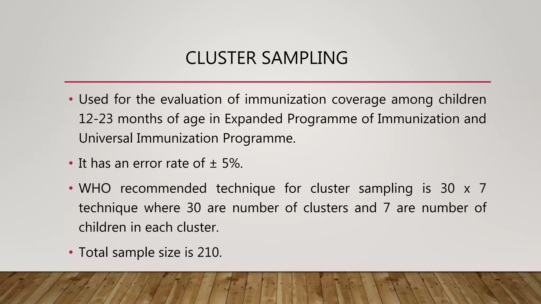 CLUSTER SAMPLING
• Used for the evaluation of immunization coverage among children
12-23 months of age in Expanded Programme of Immunization and
Universal Immunization Programme.
• It has an error rate of ± 5%.
• WHO recommended technique for cluster sampling is 30 x 7
technique where 30 are number of clusters and 7 are number of
children in each cluster.
• Total sample size is 210.
 