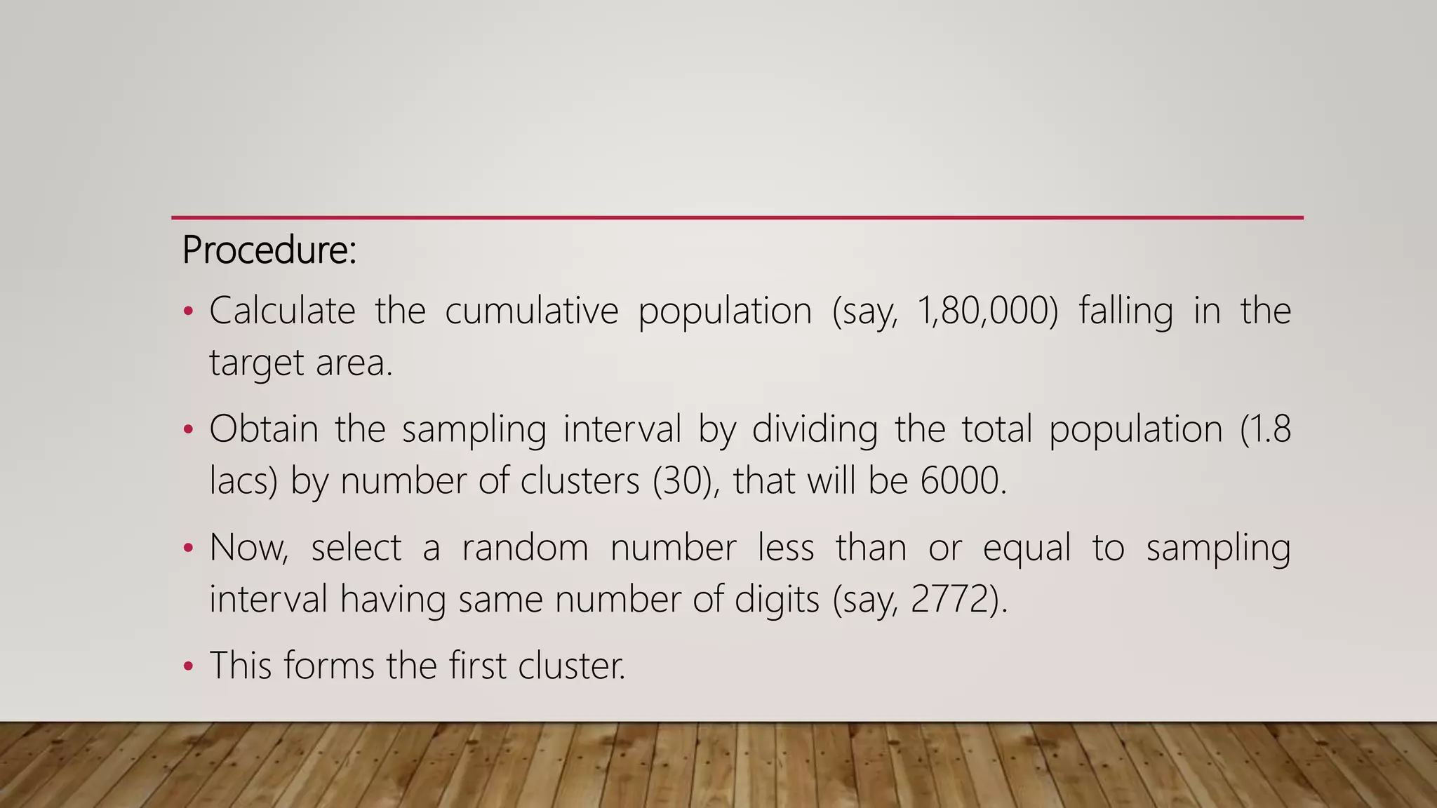 Procedure:
• Calculate the cumulative population (say, 1,80,000) falling in the
target area.
• Obtain the sampling interval by dividing the total population (1.8
lacs) by number of clusters (30), that will be 6000.
• Now, select a random number less than or equal to sampling
interval having same number of digits (say, 2772).
• This forms the first cluster.
 