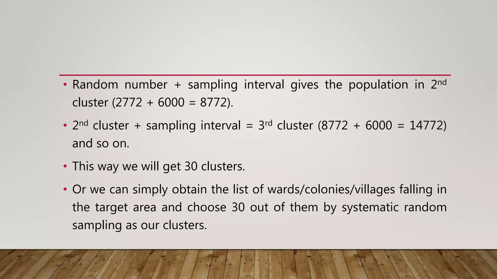 • Random number + sampling interval gives the population in 2nd
cluster (2772 + 6000 = 8772).
• 2nd cluster + sampling interval = 3rd cluster (8772 + 6000 = 14772)
and so on.
• This way we will get 30 clusters.
• Or we can simply obtain the list of wards/colonies/villages falling in
the target area and choose 30 out of them by systematic random
sampling as our clusters.
 