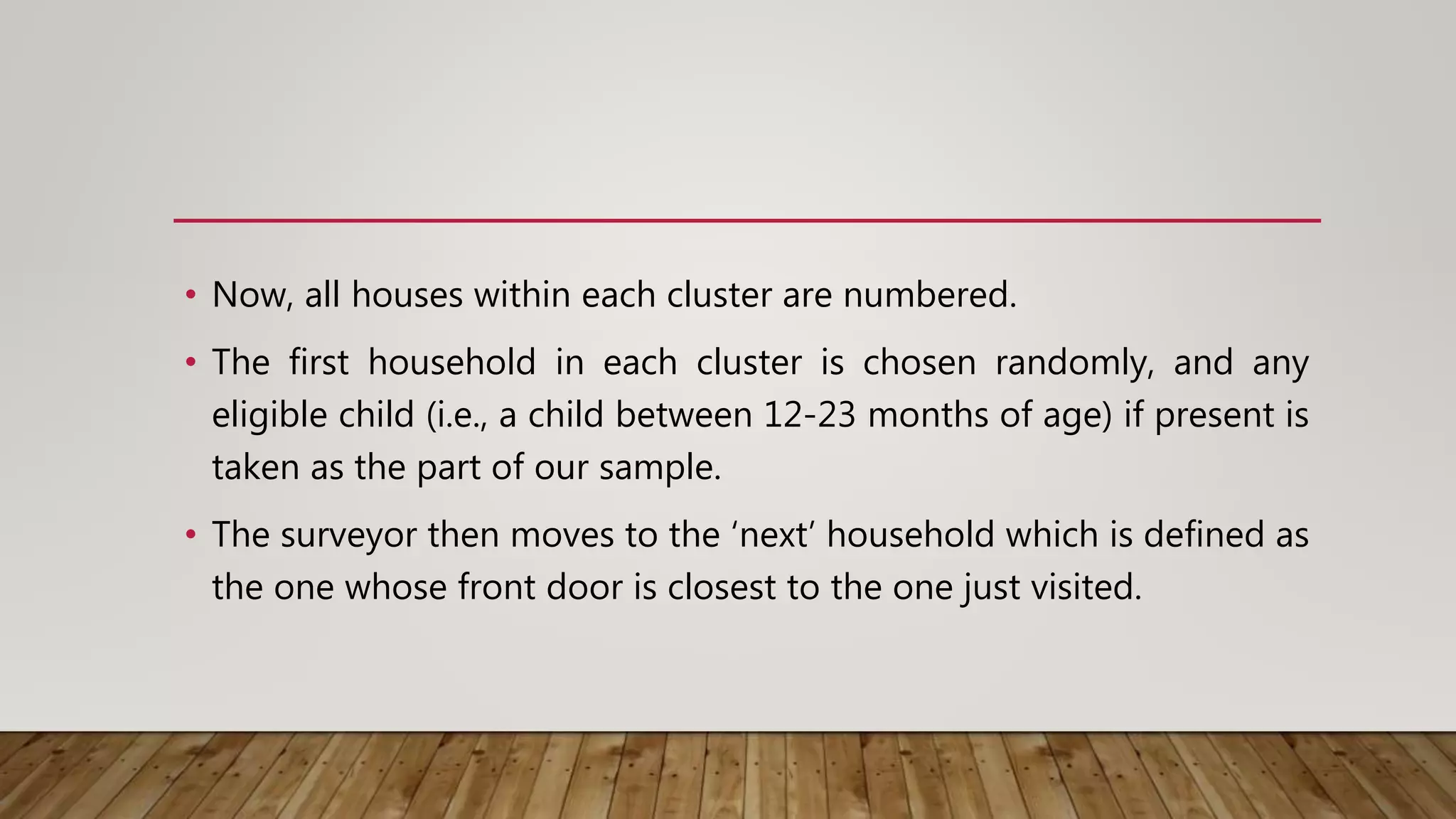 • Now, all houses within each cluster are numbered.
• The first household in each cluster is chosen randomly, and any
eligible child (i.e., a child between 12-23 months of age) if present is
taken as the part of our sample.
• The surveyor then moves to the ‘next’ household which is defined as
the one whose front door is closest to the one just visited.
 