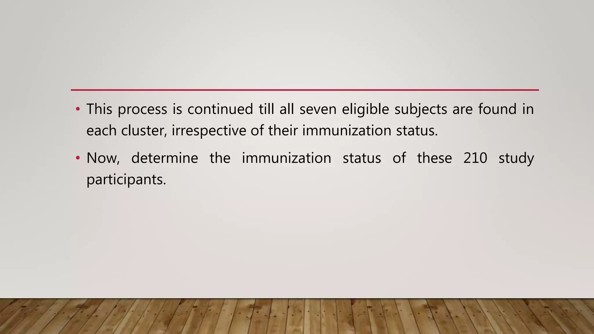 • This process is continued till all seven eligible subjects are found in
each cluster, irrespective of their immunization status.
• Now, determine the immunization status of these 210 study
participants.
 