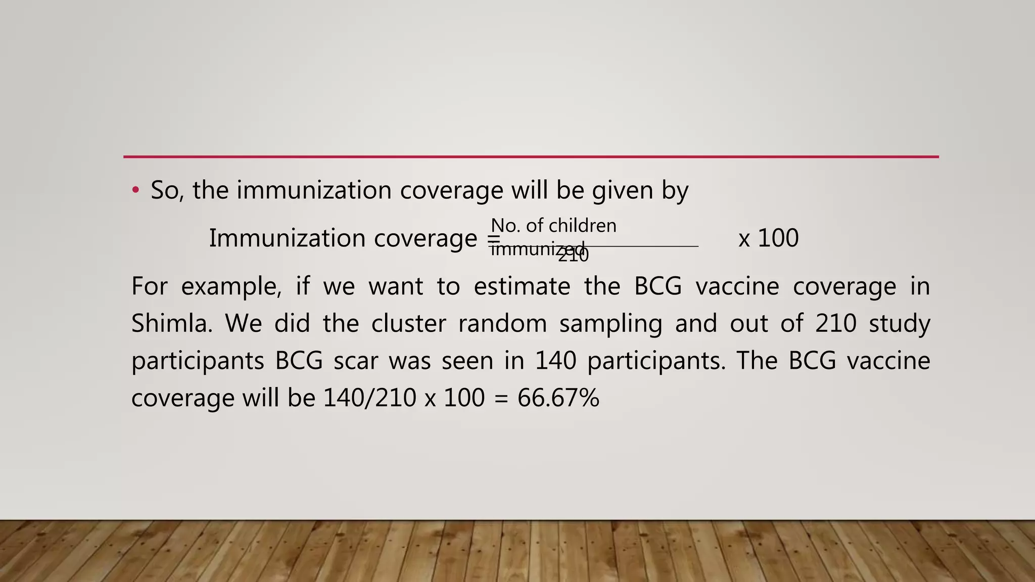 • So, the immunization coverage will be given by
Immunization coverage = x 100
For example, if we want to estimate the BCG vaccine coverage in
Shimla. We did the cluster random sampling and out of 210 study
participants BCG scar was seen in 140 participants. The BCG vaccine
coverage will be 140/210 x 100 = 66.67%
No. of children
immunized
210
 